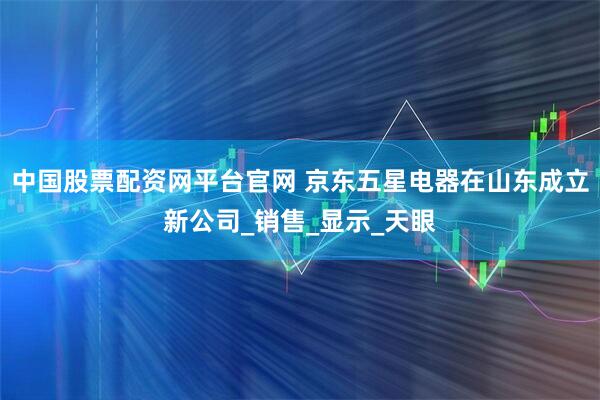 中国股票配资网平台官网 京东五星电器在山东成立新公司_销售_显示_天眼