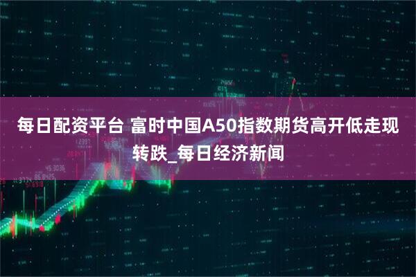 每日配资平台 富时中国A50指数期货高开低走现转跌_每日经济新闻