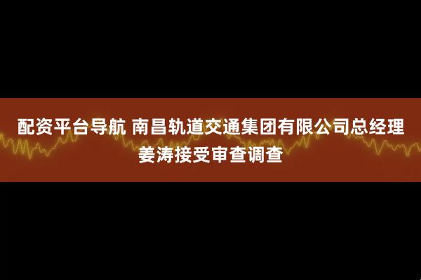 配资平台导航 南昌轨道交通集团有限公司总经理姜涛接受审查调查