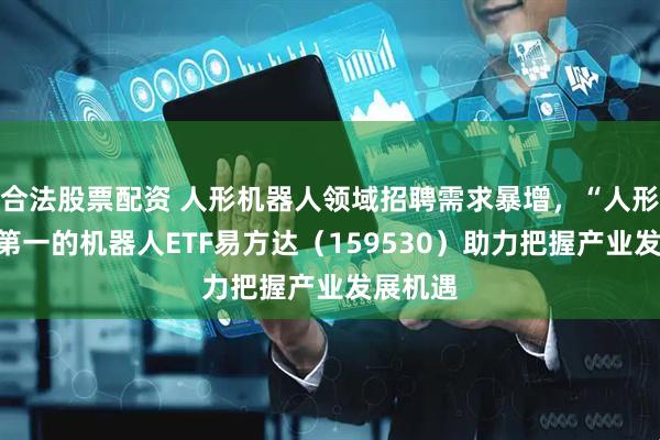 合法股票配资 人形机器人领域招聘需求暴增，“人形含量”第一的机器人ETF易方达（159530）助力把握产业发展机遇