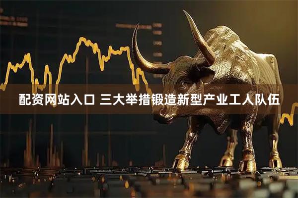 配资网站入口 三大举措锻造新型产业工人队伍