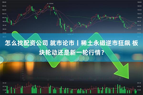 怎么找配资公司 就市论市丨稀土永磁逆市狂飙 板块轮动还是新一轮行情？