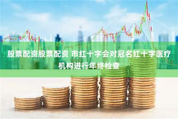 股票配资股票配资 市红十字会对冠名红十字医疗机构进行年终检查