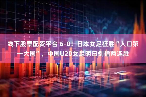 线下股票配资平台 6-0！日本女足狂胜“人口第一大国”，中国U20女足明日剑指两连胜