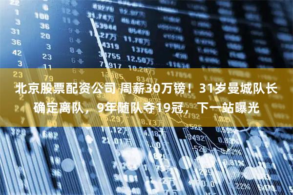 北京股票配资公司 周薪30万镑！31岁曼城队长确定离队，9年随队夺19冠，下一站曝光